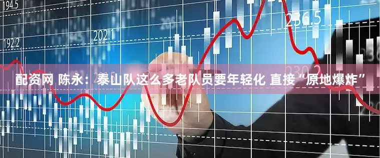 配资网 陈永：泰山队这么多老队员要年轻化 直接“原地爆炸”