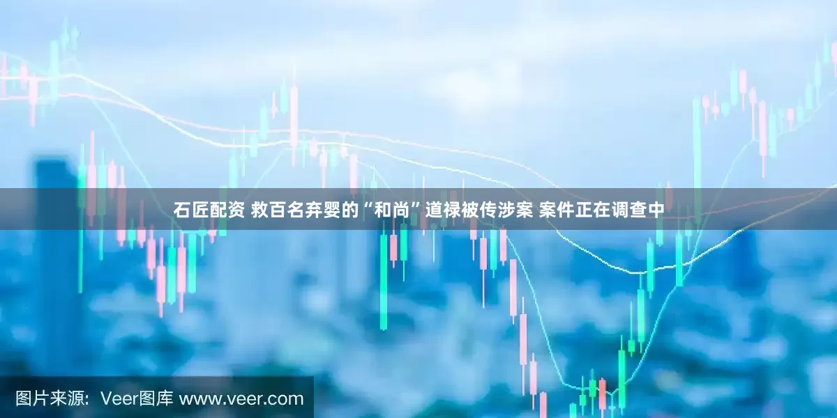 石匠配资 救百名弃婴的“和尚”道禄被传涉案 案件正在调查中