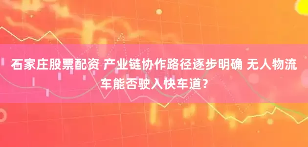 石家庄股票配资 产业链协作路径逐步明确 无人物流车能否驶入快车道？