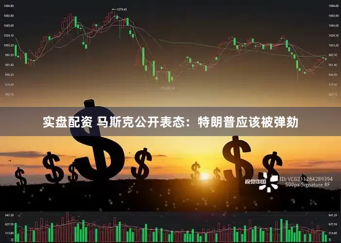 实盘配资 马斯克公开表态：特朗普应该被弹劾