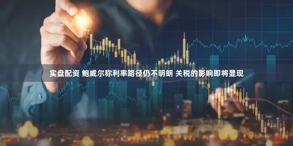 实盘配资 鲍威尔称利率路径仍不明朗 关税的影响即将显现