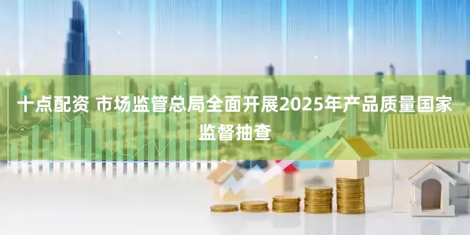 十点配资 市场监管总局全面开展2025年产品质量国家监督抽查