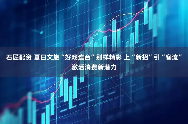 石匠配资 夏日文旅“好戏连台”别样精彩 上“新招”引“客流”激活消费新潜力