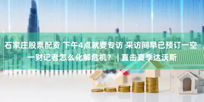 石家庄股票配资 下午4点就要专访 采访间早已预订一空 一财记者怎么化解危机？ | 直击夏季达沃斯