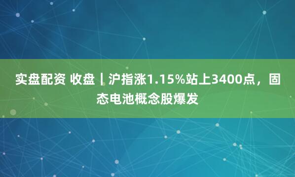 实盘配资 收盘｜沪指涨1.15%站上3400点，固态电池概念股爆发