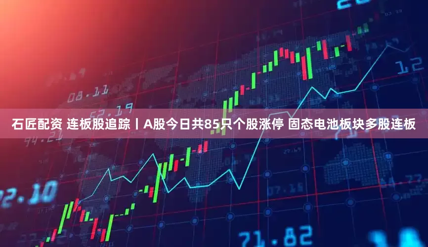 石匠配资 连板股追踪丨A股今日共85只个股涨停 固态电池板块多股连板