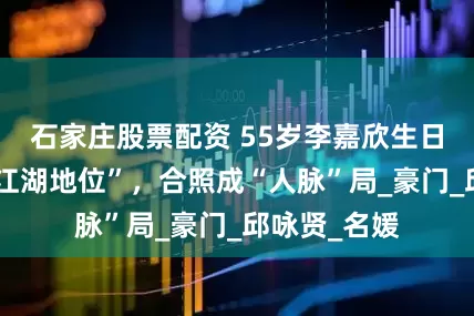 石家庄股票配资 55岁李嘉欣生日会，彰显“江湖地位”，合照成“人脉”局_豪门_邱咏贤_名媛