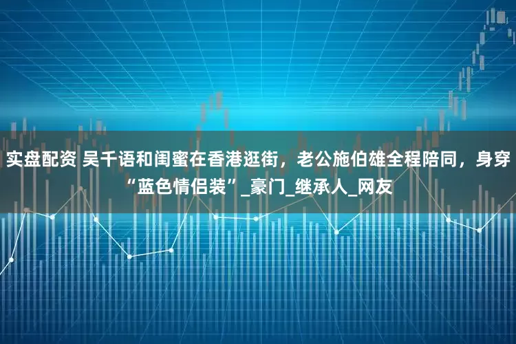 实盘配资 吴千语和闺蜜在香港逛街，老公施伯雄全程陪同，身穿“蓝色情侣装”_豪门_继承人_网友