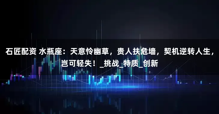石匠配资 水瓶座：天意怜幽草，贵人扶危墙，契机逆转人生，岂可轻失！_挑战_特质_创新