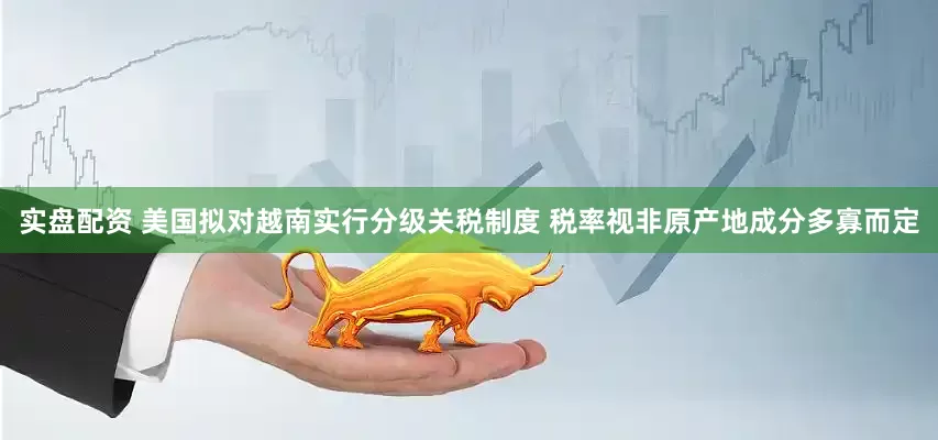 实盘配资 美国拟对越南实行分级关税制度 税率视非原产地成分多寡而定