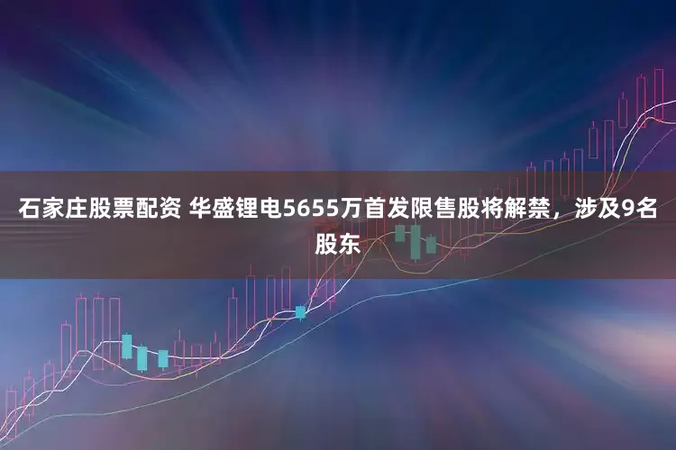 石家庄股票配资 华盛锂电5655万首发限售股将解禁，涉及9名股东