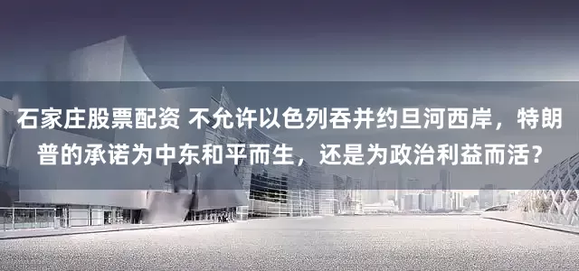石家庄股票配资 不允许以色列吞并约旦河西岸，特朗普的承诺为中东和平而生，还是为政治利益而活？