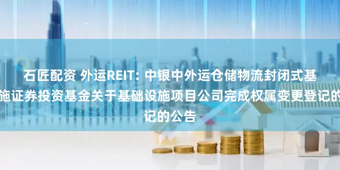 石匠配资 外运REIT: 中银中外运仓储物流封闭式基础设施证券投资基金关于基础设施项目公司完成权属变更登记的公告