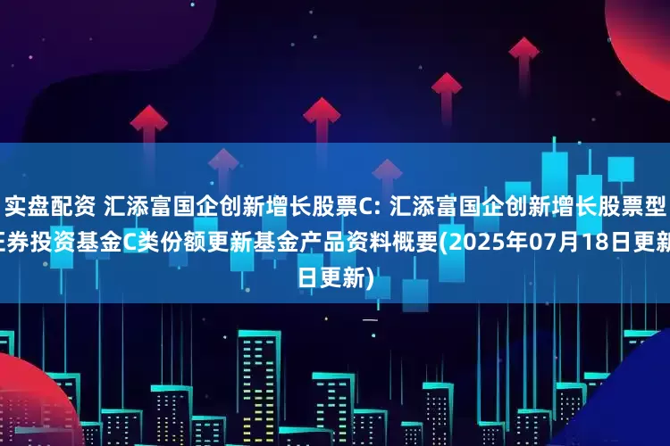 实盘配资 汇添富国企创新增长股票C: 汇添富国企创新增长股票型证券投资基金C类份额更新基金产品资料概要(2025年07月18日更新)