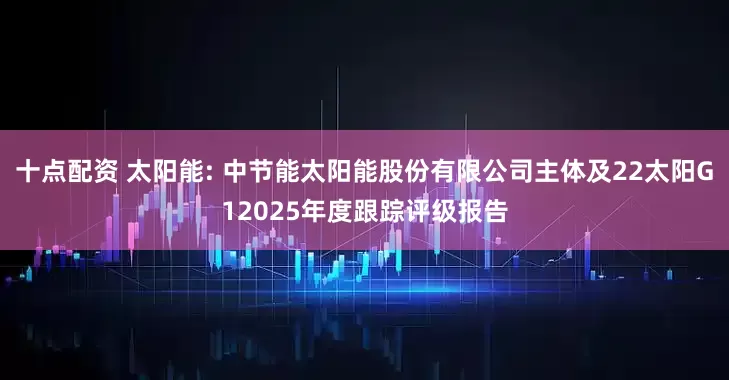 十点配资 太阳能: 中节能太阳能股份有限公司主体及22太阳G12025年度跟踪评级报告