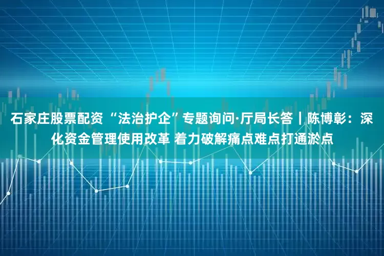 石家庄股票配资 “法治护企”专题询问·厅局长答｜陈博彰：深化资金管理使用改革 着力破解痛点难点打通淤点